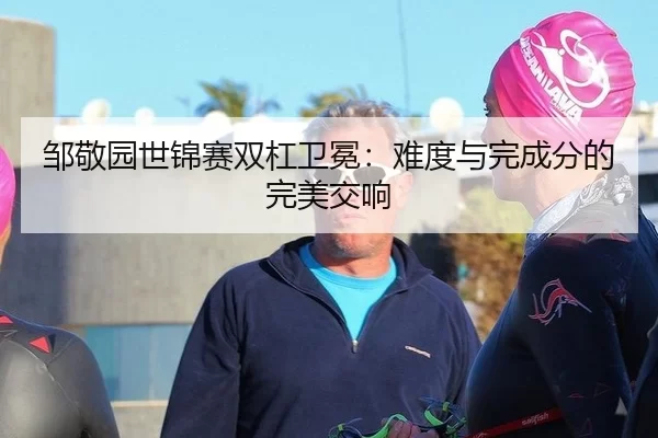 邹敬园世锦赛双杠卫冕：难度与完成分的完美交响