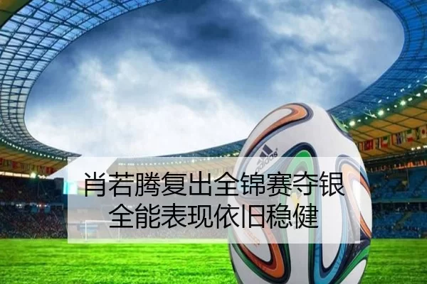 肖若腾复出全锦赛夺银 全能表现依旧稳健