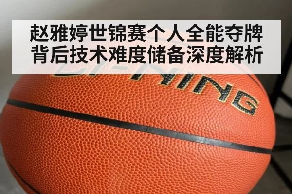 赵雅婷世锦赛个人全能夺牌背后技术难度储备深度解析