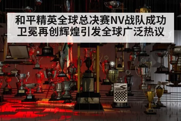 和平精英全球总决赛NV战队成功卫冕再创辉煌引发全球广泛热议