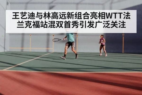 王艺迪与林高远新组合亮相WTT法兰克福站混双首秀引发广泛关注
