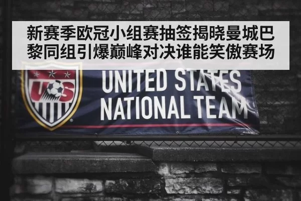 新赛季欧冠小组赛抽签揭晓曼城巴黎同组引爆巅峰对决谁能笑傲赛场
