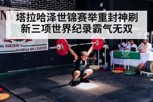 塔拉哈泽世锦赛举重封神刷新三项世界纪录霸气无双