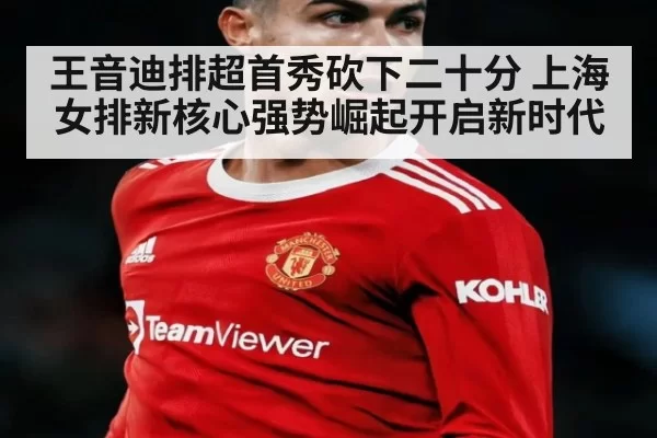 王音迪排超首秀砍下二十分 上海女排新核心强势崛起开启新时代